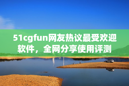 51cgfun网友热议最受欢迎软件，全网分享使用评测