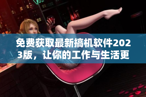 免费获取最新搞机软件2023版，让你的工作与生活更轻松！