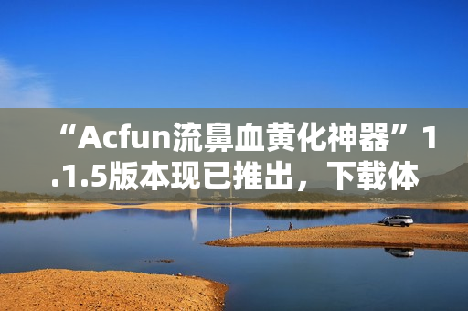 “Acfun流鼻血黄化神器”1.1.5版本现已推出，下载体验更佳！