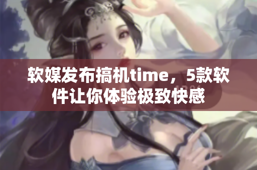 软媒发布搞机time，5款软件让你体验极致快感