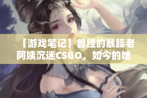 【游戏笔记】曾经的暴躁老阿姨沉迷CSGO，如今的她如何平衡游戏和现实？