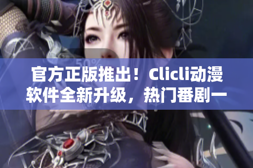 官方正版推出！Clicli动漫软件全新升级，热门番剧一键观看