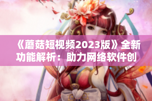 《蘑菇短视频2023版》全新功能解析：助力网络软件创新营销