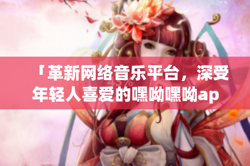 「革新网络音乐平台，深受年轻人喜爱的嘿呦嘿呦app降临!」