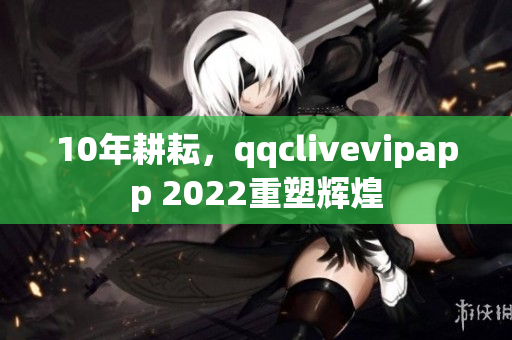 10年耕耘，qqclivevipapp 2022重塑辉煌