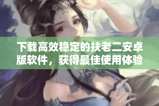 下载高效稳定的扶老二安卓版软件，获得最佳使用体验