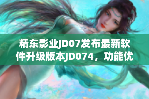 精东影业JD07发布最新软件升级版本JD074，功能优化实现更流畅体验