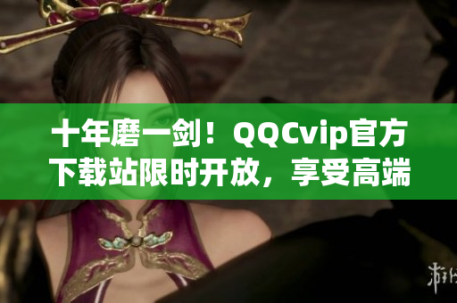 十年磨一剑！QQCvip官方下载站限时开放，享受高端会员特权！