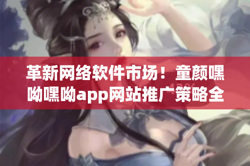 革新网络软件市场！童颜嘿呦嘿呦app网站推广策略全揭秘