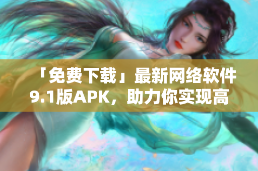 「免费下载」最新网络软件9.1版APK，助力你实现高速稳定连接！