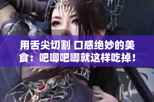 用舌尖切割 口感绝妙的美食：吧唧吧唧就这样吃掉！