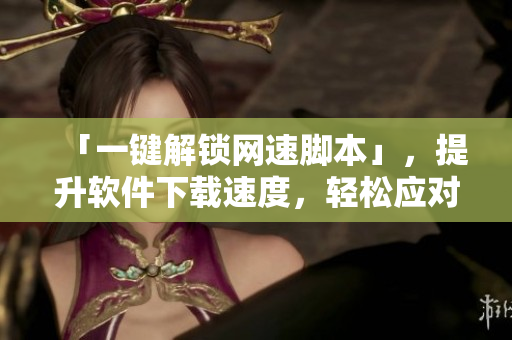 「一键解锁网速脚本」，提升软件下载速度，轻松应对高速下载需求！