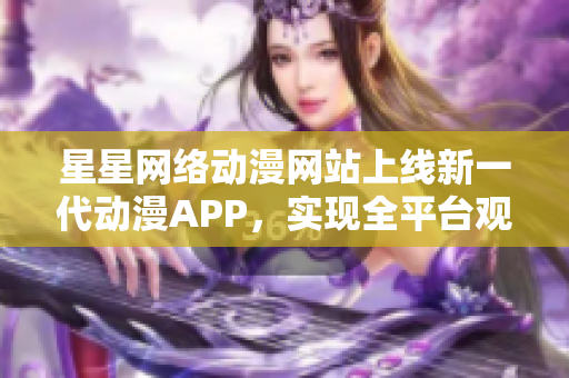 星星网络动漫网站上线新一代动漫APP，实现全平台观影功能
