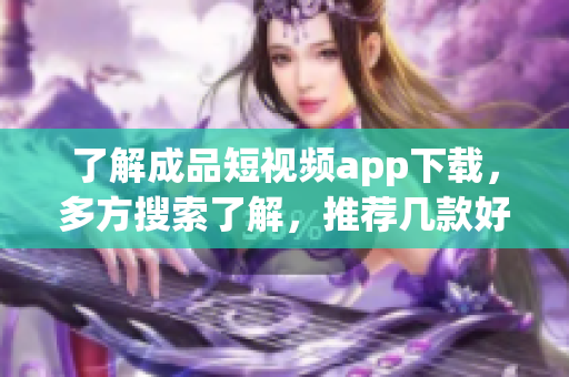 了解成品短视频app下载，多方搜索了解，推荐几款好用的软件