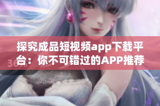 探究成品短视频app下载平台：你不可错过的APP推荐