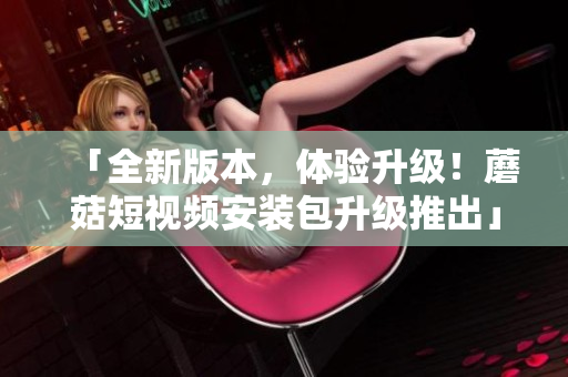 「全新版本，体验升级！蘑菇短视频安装包升级推出」