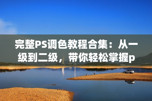 完整PS调色教程合集：从一级到二级，带你轻松掌握ps大片视频调色技巧！