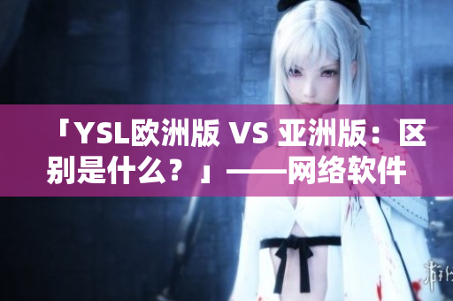 「YSL欧洲版 VS 亚洲版：区别是什么？」——网络软件编辑撰写