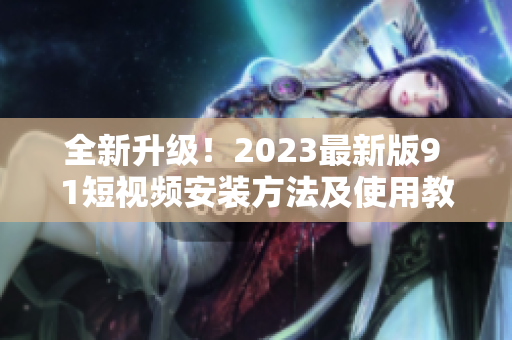 全新升级！2023最新版9 1短视频安装方法及使用教程完整解析