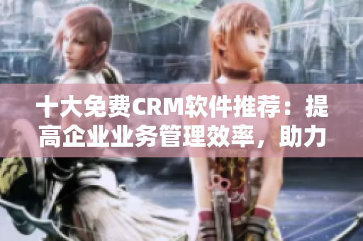 十大免费CRM软件推荐：提高企业业务管理效率，助力网络软件发展