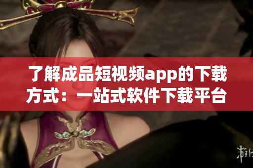 了解成品短视频app的下载方式：一站式软件下载平台为您提供全方位服务