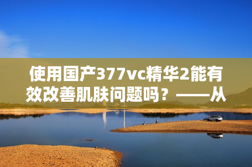 使用国产377vc精华2能有效改善肌肤问题吗？——从软件编辑角度分析