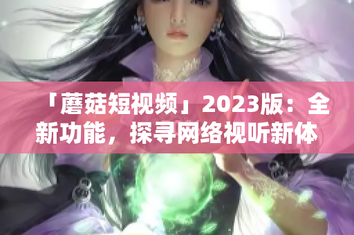 「蘑菇短视频」2023版：全新功能，探寻网络视听新体验!