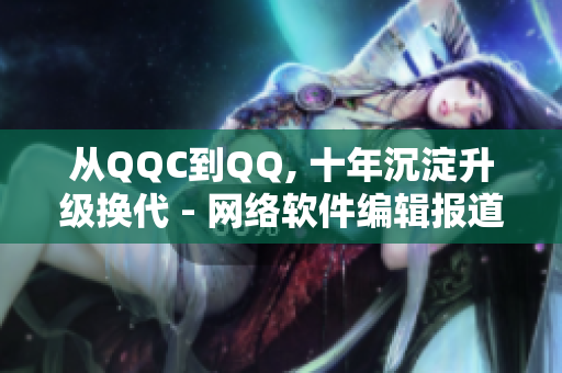 从QQC到QQ, 十年沉淀升级换代 - 网络软件编辑报道最新进展