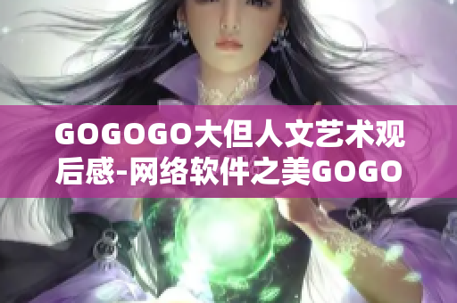 GOGOGO大但人文艺术观后感-网络软件之美GOGOGO大的人文韵味