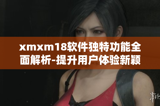 xmxm18软件独特功能全面解析-提升用户体验新颖特色