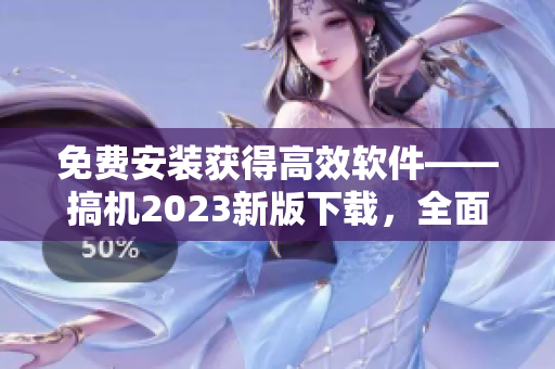 免费安装获得高效软件——搞机2023新版下载，全面升级等你体验！