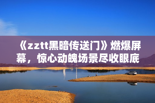 《zztt黑暗传送门》燃爆屏幕，惊心动魄场景尽收眼底！