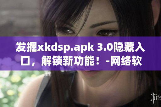 发掘xkdsp.apk 3.0隐藏入口，解锁新功能！-网络软件编辑推荐