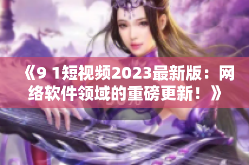 《9 1短视频2023最新版：网络软件领域的重磅更新！》