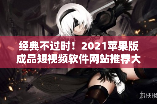 经典不过时！2021苹果版成品短视频软件网站推荐大全，编辑必备！