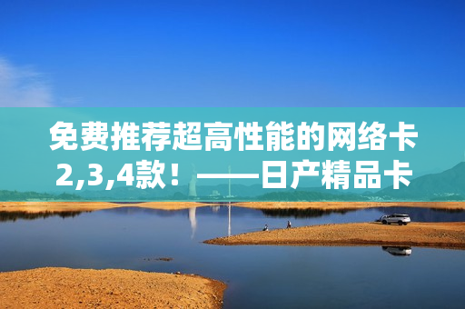 免费推荐超高性能的网络卡2,3,4款！——日产精品卡解密