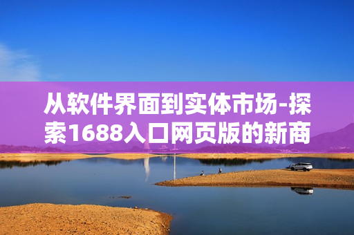 从软件界面到实体市场-探索1688入口网页版的新商机