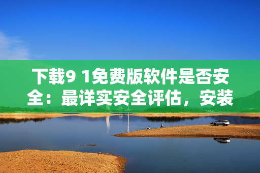 下载9 1免费版软件是否安全：最详实安全评估，安装前必读指南