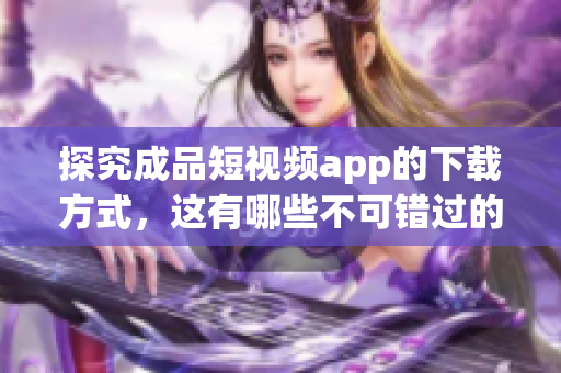 探究成品短视频app的下载方式，这有哪些不可错过的关键点