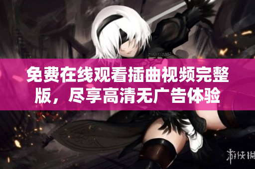 免费在线观看插曲视频完整版，尽享高清无广告体验