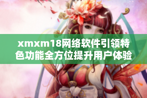 xmxm18网络软件引领特色功能全方位提升用户体验