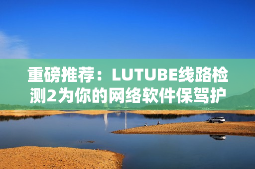 重磅推荐：LUTUBE线路检测2为你的网络软件保驾护航