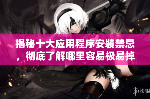揭秘十大应用程序安装禁忌，彻底了解哪里容易极易掉进坑