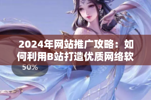 2024年网站推广攻略：如何利用B站打造优质网络软件推广，助力软件营销增长