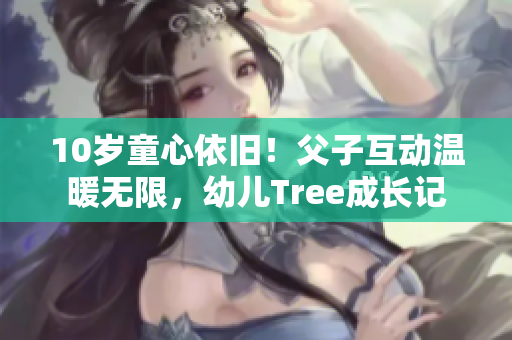 10岁童心依旧！父子互动温暖无限，幼儿Tree成长记