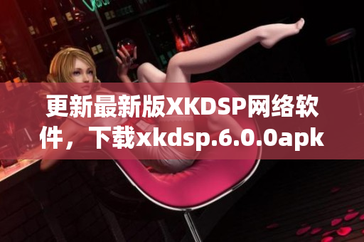 更新最新版XKDSP网络软件，下载xkdsp.6.0.0apk享受优质体验