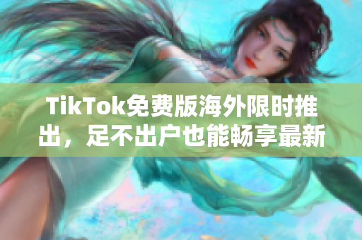 TikTok免费版海外限时推出，足不出户也能畅享最新软件体验！
