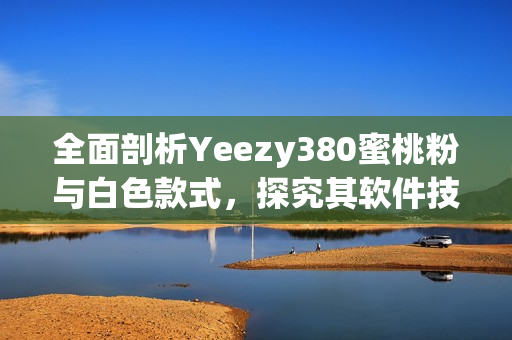 全面剖析Yeezy380蜜桃粉与白色款式，探究其软件技术和设计细节