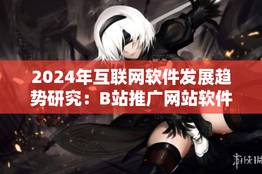 2024年互联网软件发展趋势研究：B站推广网站软件引领行业新风向