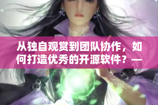 从独自观赏到团队协作，如何打造优秀的开源软件？——编写网络软件相关文章